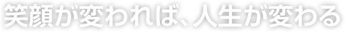 笑顔が変われば、人生が変わる